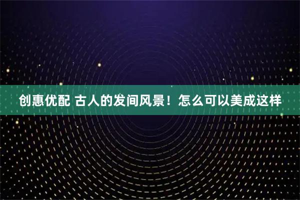 创惠优配 古人的发间风景！怎么可以美成这样