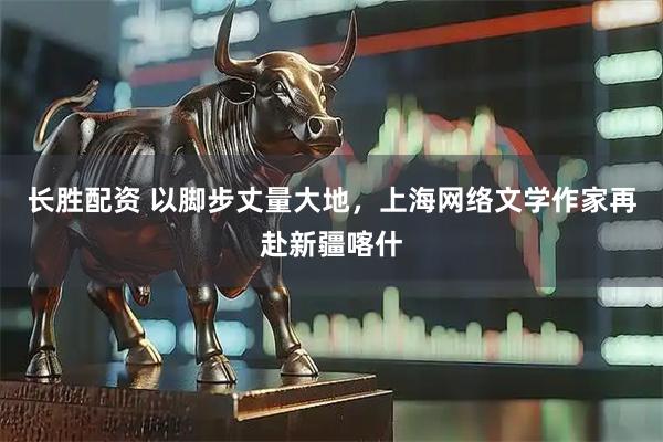 长胜配资 以脚步丈量大地，上海网络文学作家再赴新疆喀什