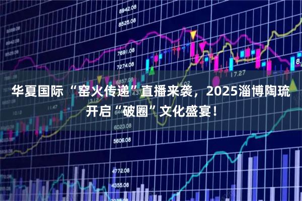 华夏国际 “窑火传递”直播来袭，2025淄博陶琉开启“破圈”文化盛宴！