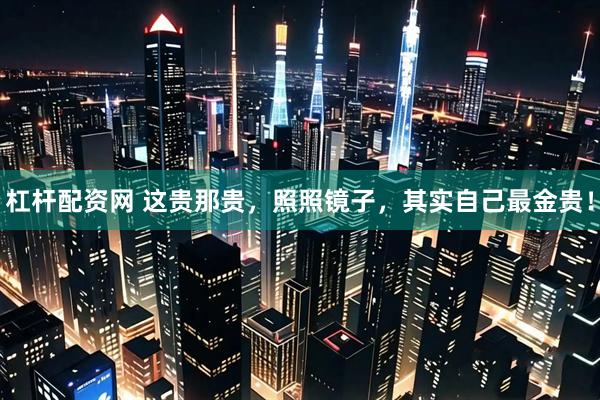 杠杆配资网 这贵那贵，照照镜子，其实自己最金贵！