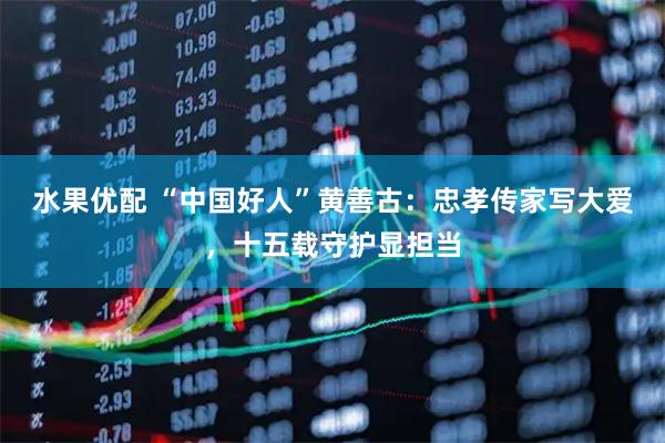 水果优配 “中国好人”黄善古：忠孝传家写大爱，十五载守护显担当