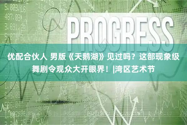 优配合伙人 男版《天鹅湖》见过吗？这部现象级舞剧令观众大开眼界！|湾区艺术节