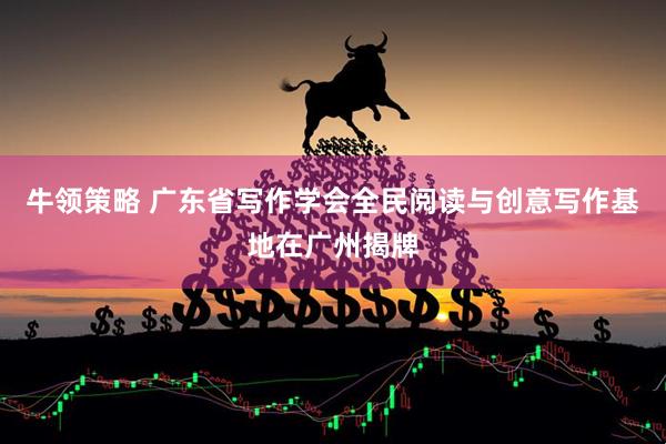 牛领策略 广东省写作学会全民阅读与创意写作基地在广州揭牌