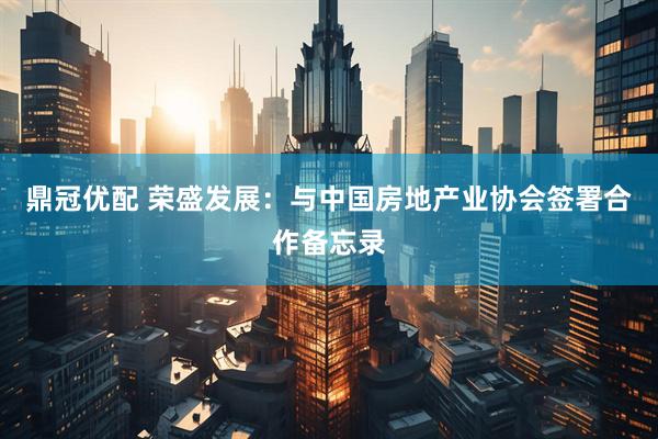 鼎冠优配 荣盛发展：与中国房地产业协会签署合作备忘录