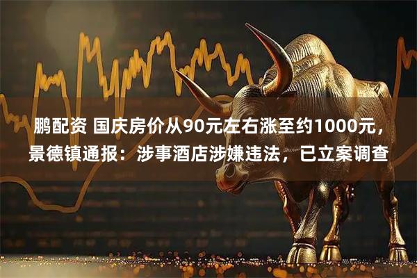 鹏配资 国庆房价从90元左右涨至约1000元，景德镇通报：涉事酒店涉嫌违法，已立案调查