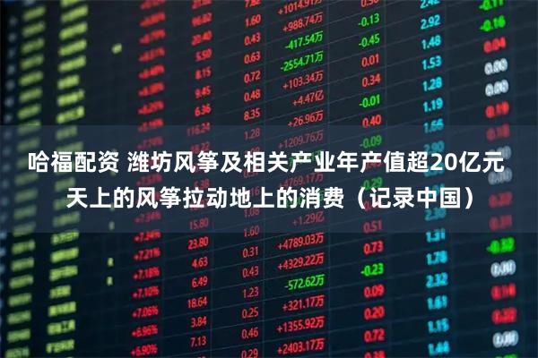 哈福配资 潍坊风筝及相关产业年产值超20亿元 天上的风筝拉动地上的消费（记录中国）