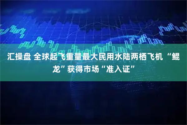 汇操盘 全球起飞重量最大民用水陆两栖飞机 “鲲龙”获得市场“准入证”