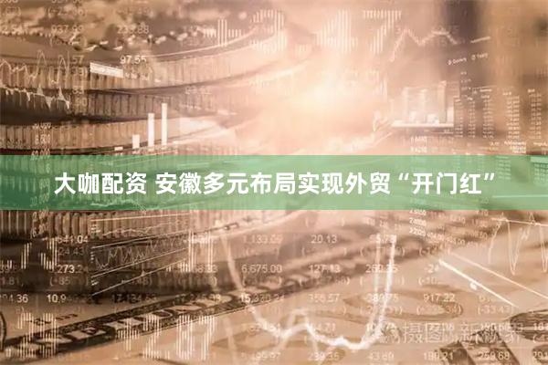 大咖配资 安徽多元布局实现外贸“开门红”