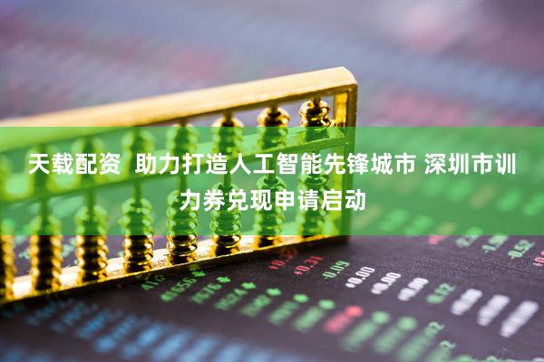 天载配资  助力打造人工智能先锋城市 深圳市训力券兑现申请启动