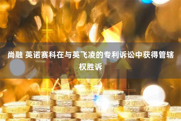 尚融 英诺赛科在与英飞凌的专利诉讼中获得管辖权胜诉