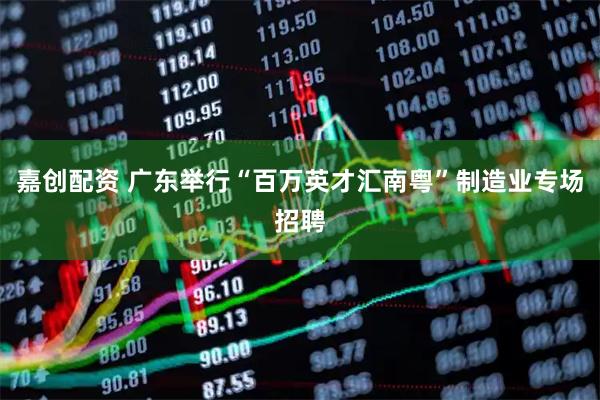 嘉创配资 广东举行“百万英才汇南粤”制造业专场招聘