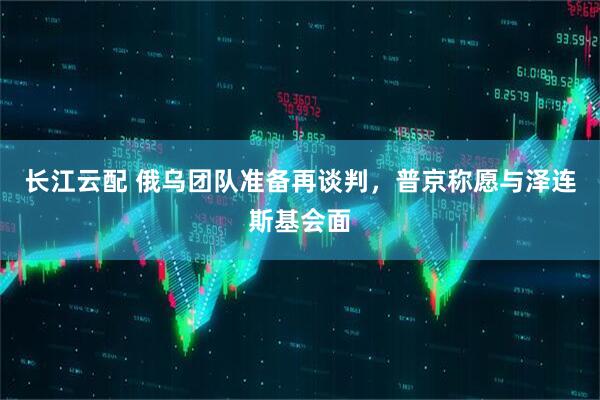 长江云配 俄乌团队准备再谈判，普京称愿与泽连斯基会面
