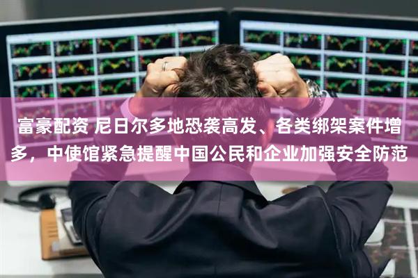 富豪配资 尼日尔多地恐袭高发、各类绑架案件增多，中使馆紧急提醒中国公民和企业加强安全防范