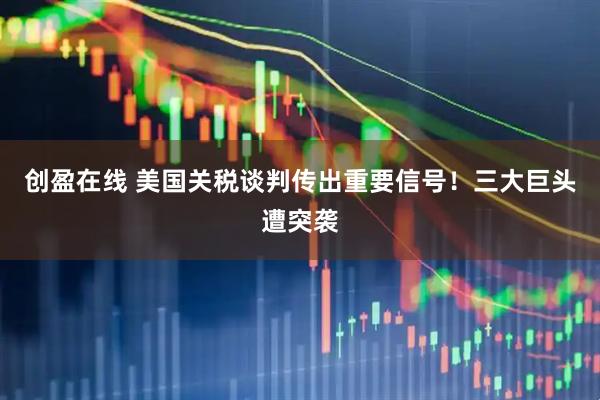 创盈在线 美国关税谈判传出重要信号！三大巨头遭突袭