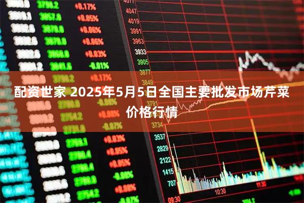 配资世家 2025年5月5日全国主要批发市场芹菜价格行情