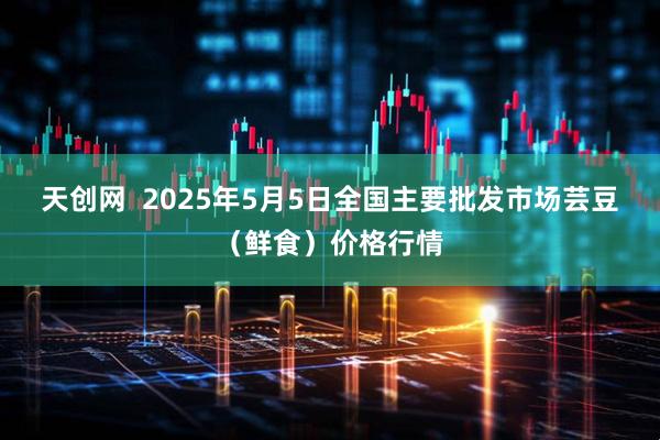 天创网  2025年5月5日全国主要批发市场芸豆（鲜食）价格行情