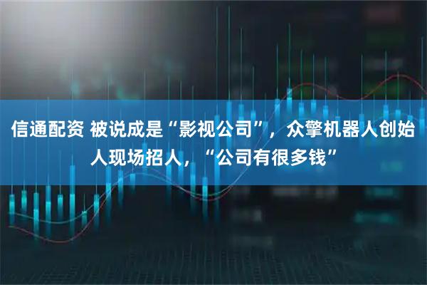 信通配资 被说成是“影视公司”，众擎机器人创始人现场招人，“公司有很多钱”