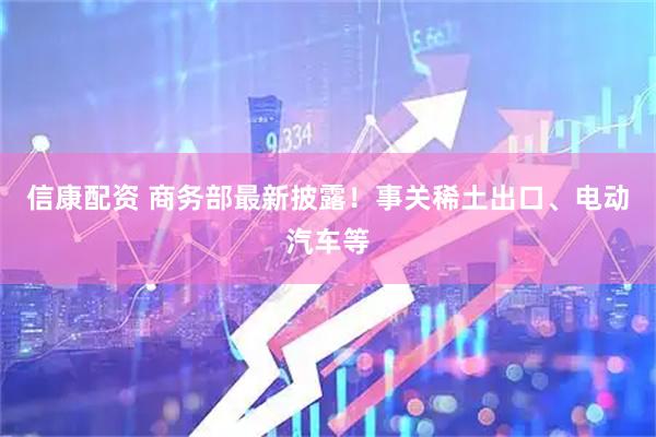 信康配资 商务部最新披露！事关稀土出口、电动汽车等