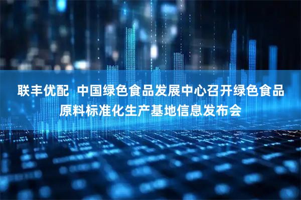 联丰优配  中国绿色食品发展中心召开绿色食品原料标准化生产基地信息发布会
