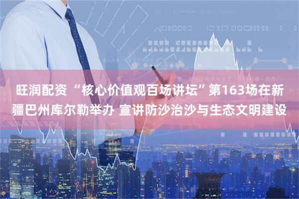 旺润配资 “核心价值观百场讲坛”第163场在新疆巴州库尔勒举办 宣讲防沙治沙与生态文明建设