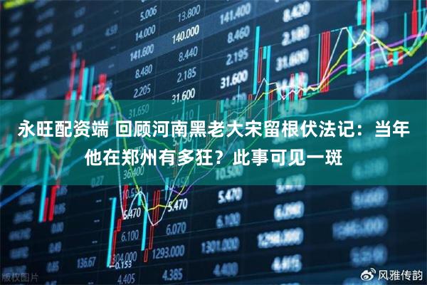 永旺配资端 回顾河南黑老大宋留根伏法记：当年他在郑州有多狂？此事可见一斑