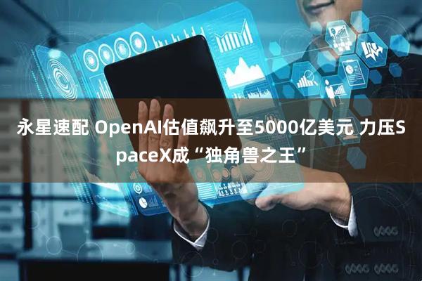 永星速配 OpenAI估值飙升至5000亿美元 力压SpaceX成“独角兽之王”