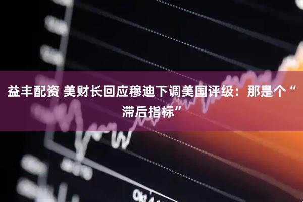 益丰配资 美财长回应穆迪下调美国评级：那是个“滞后指标”