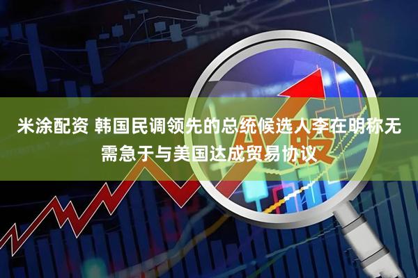 米涂配资 韩国民调领先的总统候选人李在明称无需急于与美国达成贸易协议