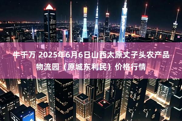牛千万 2025年6月6日山西太原丈子头农产品物流园（原城东利民）价格行情