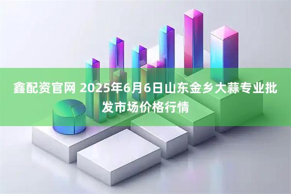 鑫配资官网 2025年6月6日山东金乡大蒜专业批发市场价格行情
