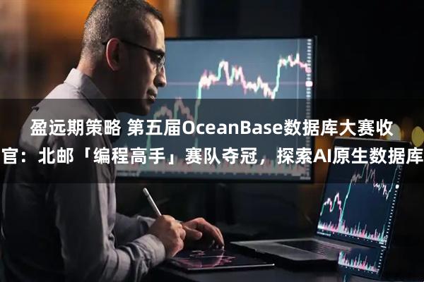 盈远期策略 第五届OceanBase数据库大赛收官：北邮「编程高手」赛队夺冠，探索AI原生数据库