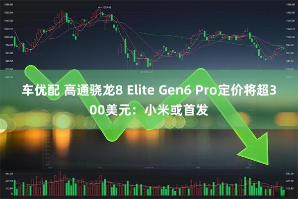 车优配 高通骁龙8 Elite Gen6 Pro定价将超300美元：小米或首发