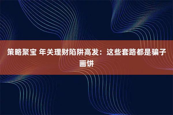 策略聚宝 年关理财陷阱高发：这些套路都是骗子画饼
