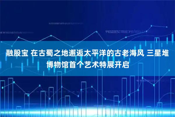 融股宝 在古蜀之地邂逅太平洋的古老海风 三星堆博物馆首个艺术特展开启