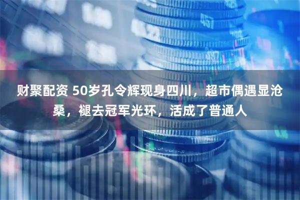 财聚配资 50岁孔令辉现身四川，超市偶遇显沧桑，褪去冠军光环，活成了普通人