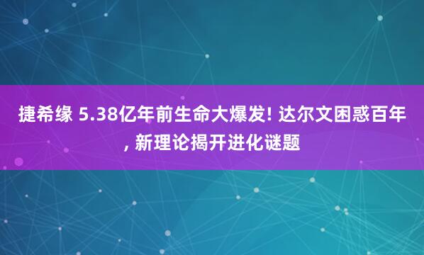 捷希缘 5.38亿年前生命大爆发! 达尔文困惑百年, 新理论揭开进化谜题