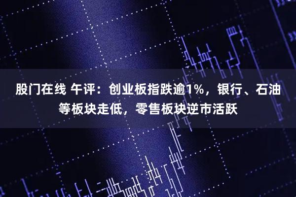 股门在线 午评：创业板指跌逾1%，银行、石油等板块走低，零售板块逆市活跃