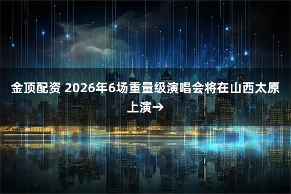 金顶配资 2026年6场重量级演唱会将在山西太原上演→