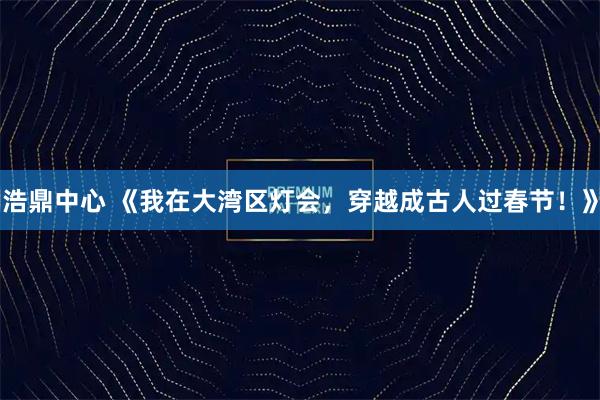 浩鼎中心 《我在大湾区灯会，穿越成古人过春节！》