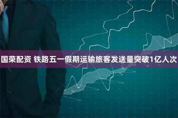 国荣配资 铁路五一假期运输旅客发送量突破1亿人次
