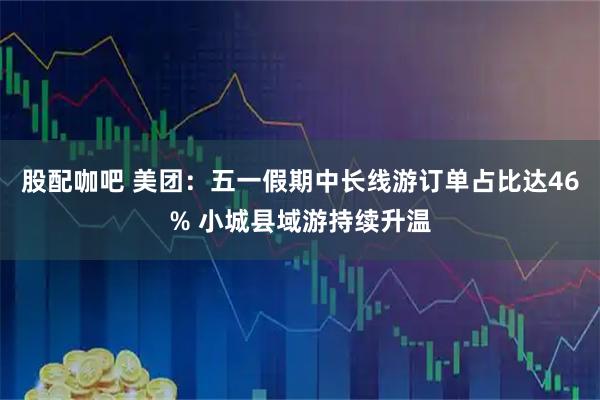 股配咖吧 美团：五一假期中长线游订单占比达46% 小城县域游持续升温
