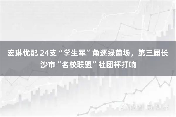 宏琳优配 24支“学生军”角逐绿茵场，第三届长沙市“名校联盟”社团杯打响