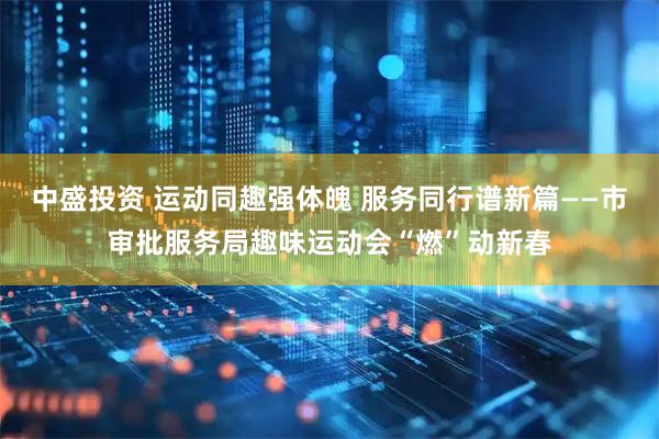 中盛投资 运动同趣强体魄 服务同行谱新篇——市审批服务局趣味运动会“燃”动新春