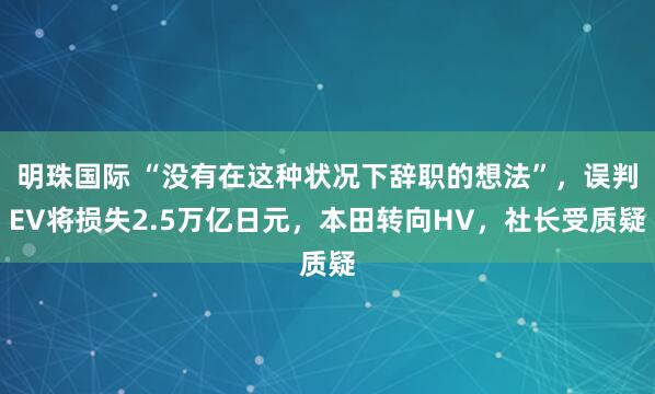 明珠国际 “没有在这种状况下辞职的想法”，误判EV将损失2.5万亿日元，本田转向HV，社长受质疑