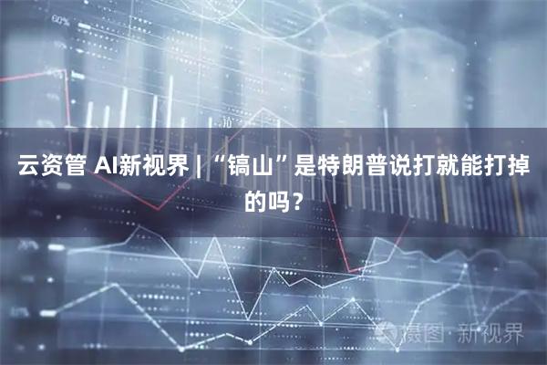 云资管 AI新视界 | “镐山”是特朗普说打就能打掉的吗？