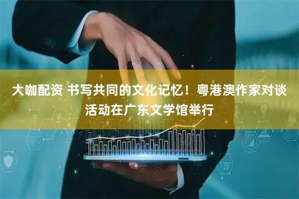大咖配资 书写共同的文化记忆！粤港澳作家对谈活动在广东文学馆举行