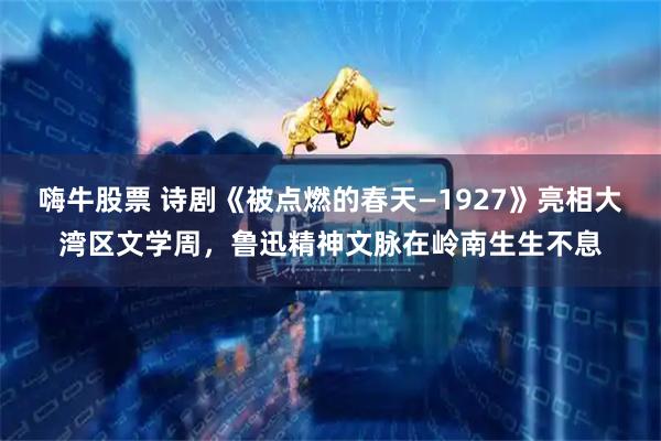 嗨牛股票 诗剧《被点燃的春天—1927》亮相大湾区文学周，鲁迅精神文脉在岭南生生不息