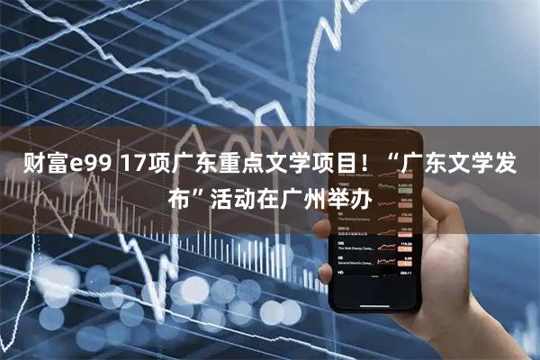 财富e99 17项广东重点文学项目！“广东文学发布”活动在广州举办
